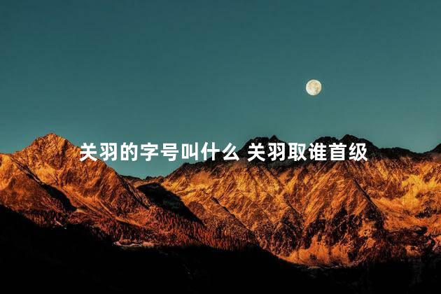 关羽的字号叫什么 关羽取谁首级